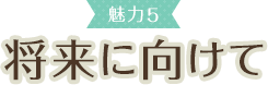 魅力5 将来に向けて