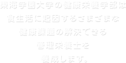 東海学園大学の健康栄養学部は 食生活に起因するさまざまな 健康課題の解決できる 管理栄養士を   養成します。 