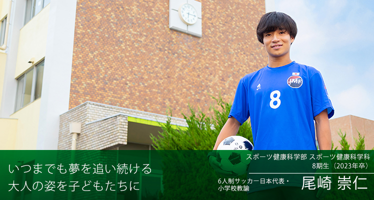 いつまでも夢を追い続ける　大人の姿を子どもたちに　スポーツ健康科学部 スポーツ健康科学科 8期生（2023年卒）　6人制サッカー日本代表・小学校教諭　尾崎 崇仁さん