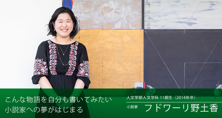 こんな物語を自分も書いてみたい　小説家への夢がはじまる　人文学部 人文学科 11期生（2014年卒）小説家　フドワーリ 野土香さん