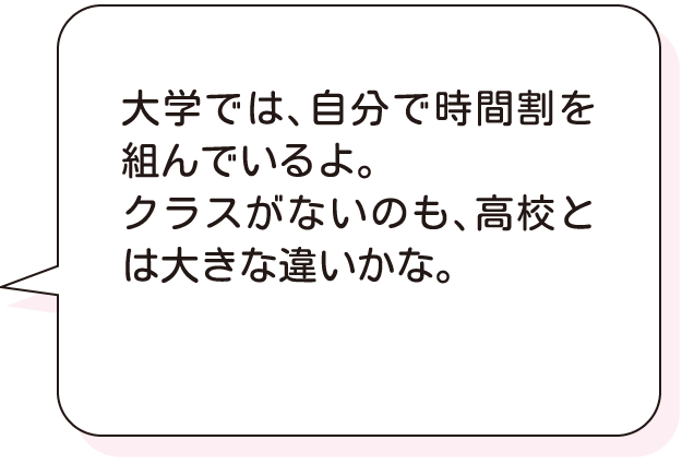 大学では、自分で時間割を組んでいるよ。クラスがないのも、高校とは大きな違いかな。
