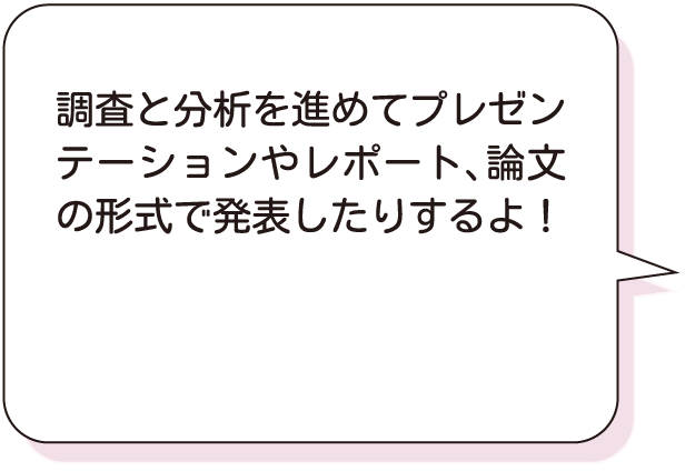 調査と分析を進めてプレゼンテーションやレポート、論文の形式で発表したりするよ！