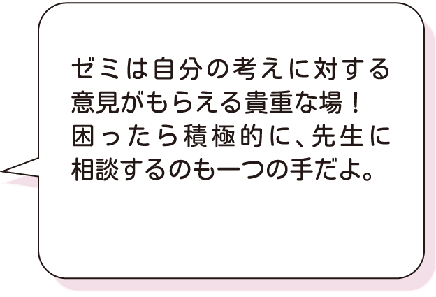 ゼミは自分の考えに対する意見がもらえる貴重な場！困ったら積極的に、先生に相談するのも一つの手だよ。