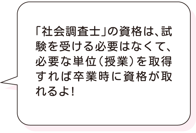 「社会調査士」の資格は、試験を受ける必要はなくて、必要な単位（授業）を取得すれば卒業時に資格が取れるよ!
