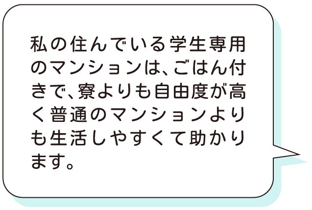 私の住んでいる学生専用のマンションは、ごはん付きで、寮よりも自由度が高く普通のマンションよりも生活しやすくて助かります。