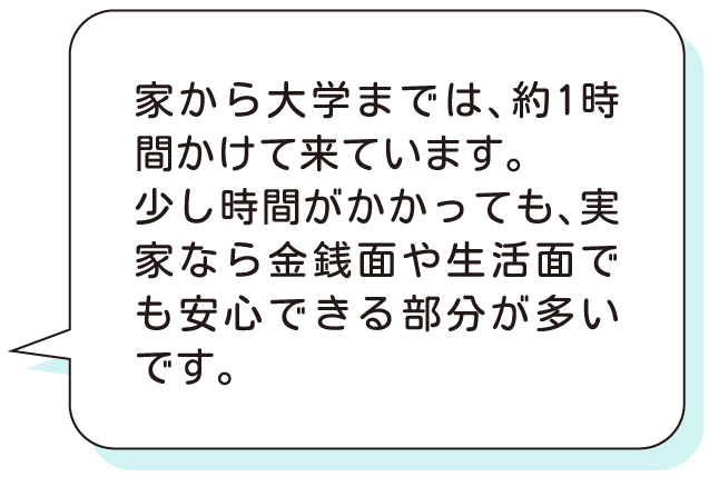 家から大学までは、約1時間かけて来ています。少し時間がかかっても、実家なら金銭面や生活面でも安心できる部分が多いです。