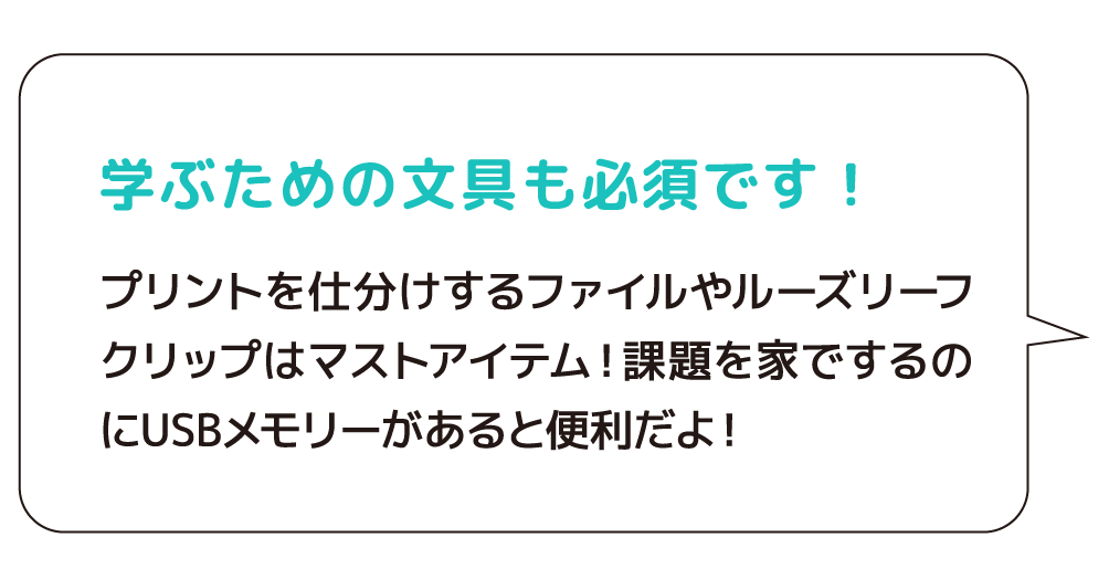 学ぶための文具も必須です！　プリントを仕分けするファイルやルーズリーフクリップはマストアイテム！課題を家でするのにUSBメモリーがあると便利だよ！