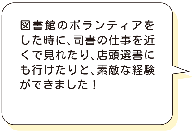 図書館のボランティアをした時に、司書の仕事を近くで見れたり、店頭選書にも行けたりと、素敵な経験ができました！