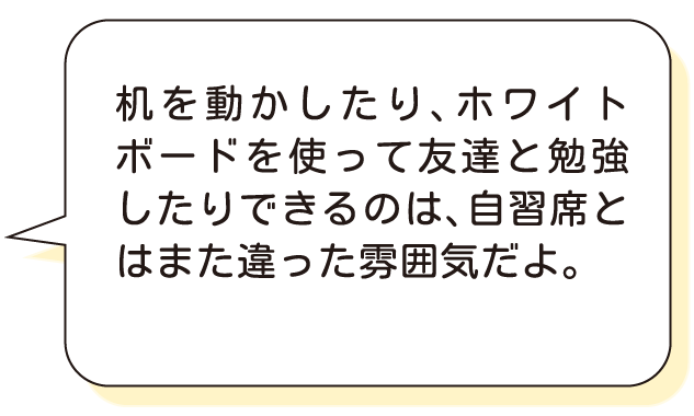 机を動かしたり、ホワイトボードを使って友達と勉強したりできるのは、自習席とはまた違った雰囲気だよ。