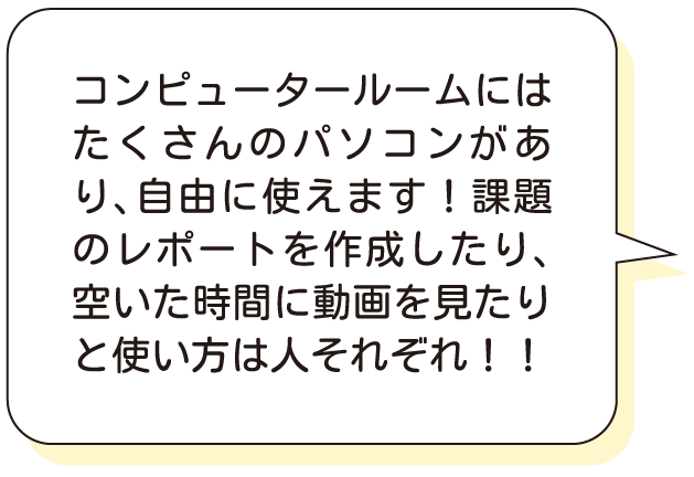 コンピュータールームにはたくさんのパソコンがあり、自由に使えます！課題のレポートを作成したり、空いた時間に動画を見たりと使い方は人それぞれ！！